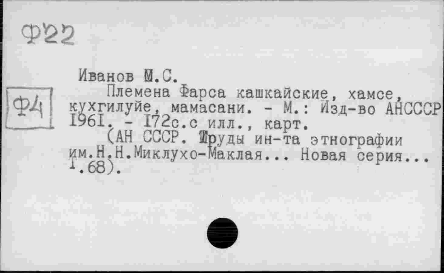 ﻿Ф22
Иванов В.С.
Племена Фарса кашкайские, хамсе, кухгилуйе, мамасани. - М.: Изд-во АНСССР 1961. - 172с.с илл., карт.
(АН СССР. Йруды ин-та этнографии им.Н.Н.Миклухо-Маклая... Новая серия... 1.68).